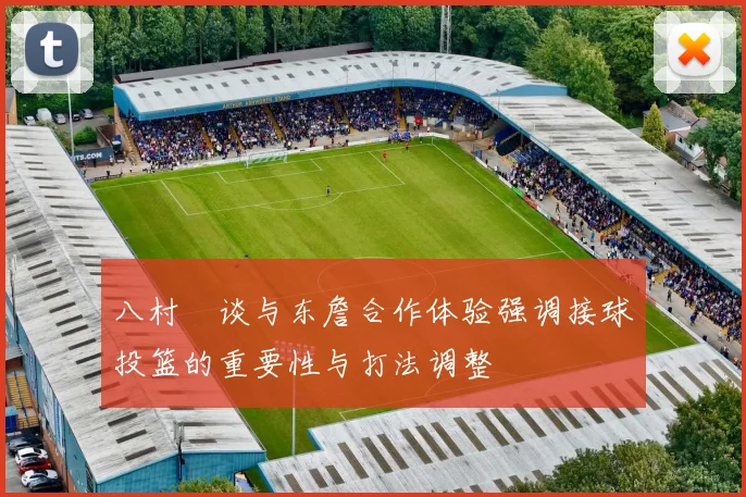 八村塁谈与东詹合作体验强调接球投篮的重要性与打法调整
