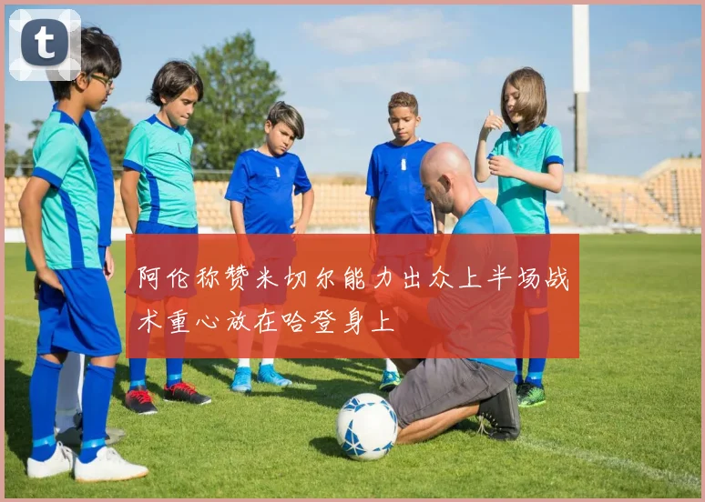 阿伦称赞米切尔能力出众上半场战术重心放在哈登身上