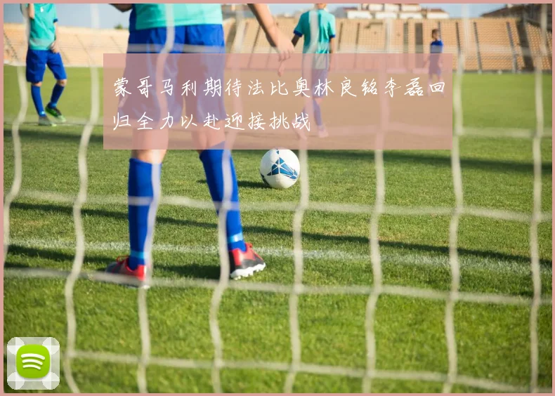 蒙哥马利期待法比奥林良铭李磊回归全力以赴迎接挑战