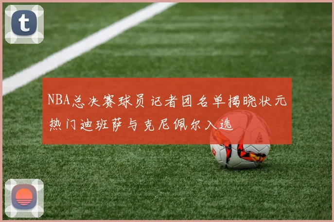 NBA总决赛球员记者团名单揭晓状元热门迪班萨与克尼佩尔入选