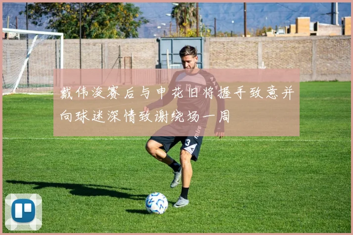 戴伟浚赛后与申花旧将握手致意并向球迷深情致谢绕场一周