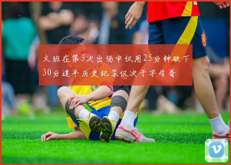 文班在第3次出场中仅用25分钟砍下30分追平历史纪录仅次于字母哥