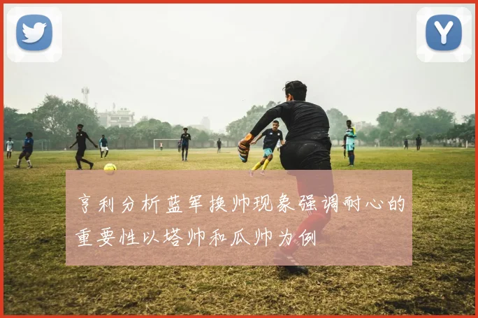 亨利分析蓝军换帅现象强调耐心的重要性以塔帅和瓜帅为例