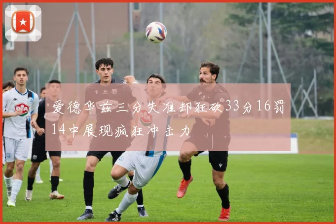 爱德华兹三分失准却狂砍33分16罚14中展现疯狂冲击力
