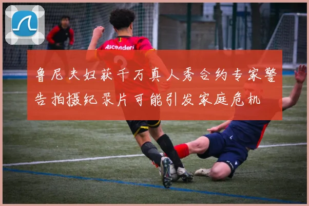 鲁尼夫妇获千万真人秀合约专家警告拍摄纪录片可能引发家庭危机
