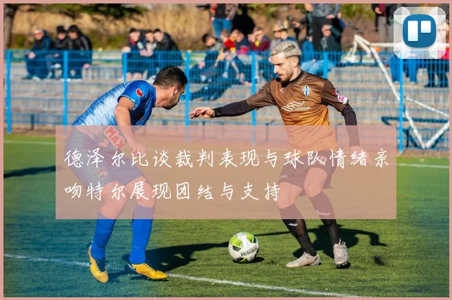 德泽尔比谈裁判表现与球队情绪亲吻特尔展现团结与支持