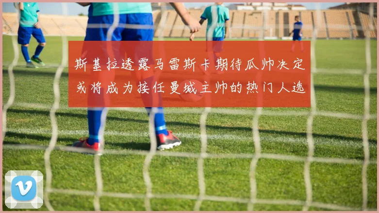 斯基拉透露马雷斯卡期待瓜帅决定或将成为接任曼城主帅的热门人选