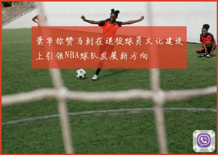 萧华称赞马刺在退役球员文化建设上引领NBA球队发展新方向
