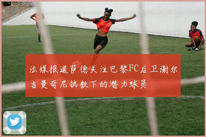 法媒报道萨德关注巴黎FC后卫谢尔吉曼奇尼执教下的潜力球员