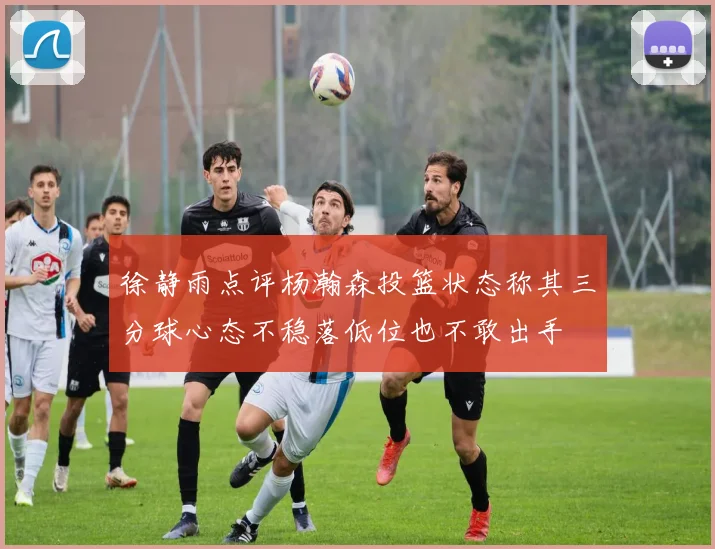 徐静雨点评杨瀚森投篮状态称其三分球心态不稳落低位也不敢出手