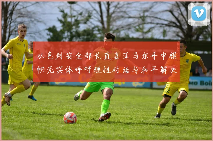 以色列安全部长直言亚马尔手中旗帜无实体呼吁理性对话与和平解决方案