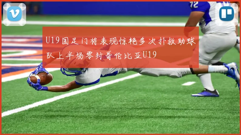 U19国足门将表现惊艳多次扑救助球队上半场零封哥伦比亚U19